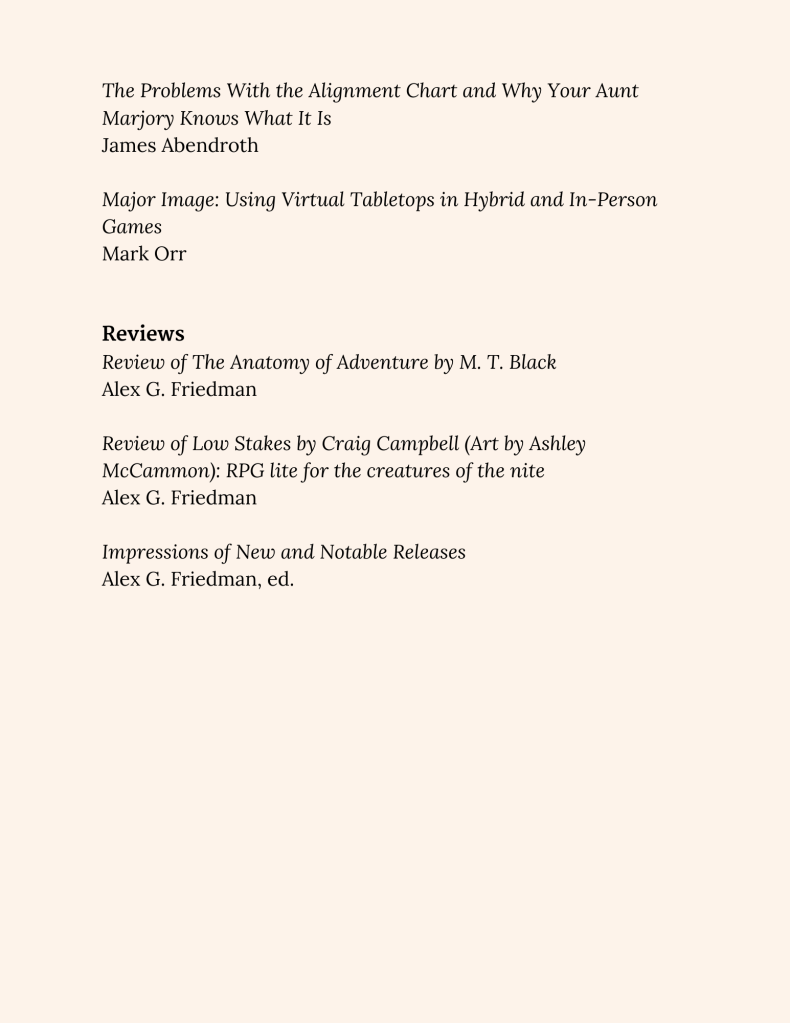 The Problems With the Alignment Chart and Why Your Aunt Marjory Knows What It Is
James Abendroth

Major Image: Using Virtual Tabletops in Hybrid and In-Person Games
Mark Orr


Reviews
Review of The Anatomy of Adventure by M. T. Black
Alex G. Friedman

Review of Low Stakes by Craig Campbell (Art by Ashley McCammon): RPG lite for the creatures of the nite
Alex G. Friedman

Impressions of New and Notable Releases
Alex G. Friedman, ed.
