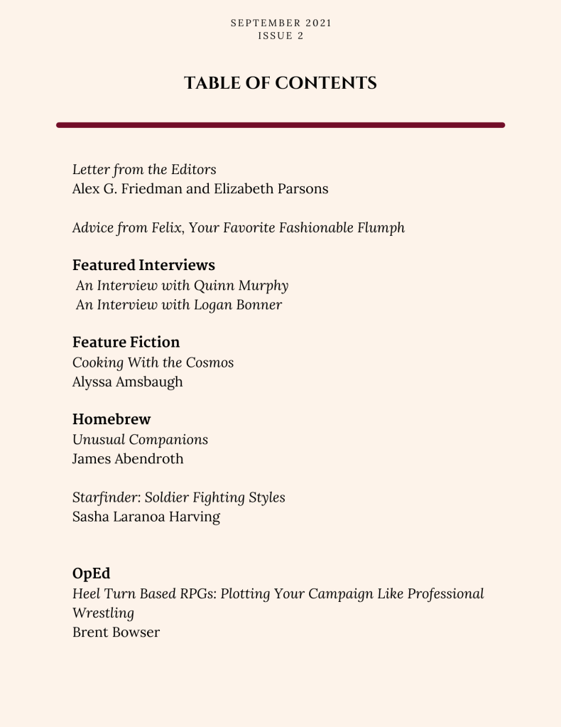 Letter from the Editors
Alex G. Friedman and Elizabeth Parsons

Advice from Felix, Your Favorite Fashionable Flumph

Featured Interviews
 An Interview with Quinn Murphy
 An Interview with Logan Bonner

Feature Fiction
Cooking With the Cosmos
Alyssa Amsbaugh

Homebrew
Unusual Companions
James Abendroth

Starfinder: Soldier Fighting Styles
Sasha Laranoa Harving


OpEd
Heel Turn Based RPGs: Plotting Your Campaign Like Professional Wrestling
Brent Bowser


